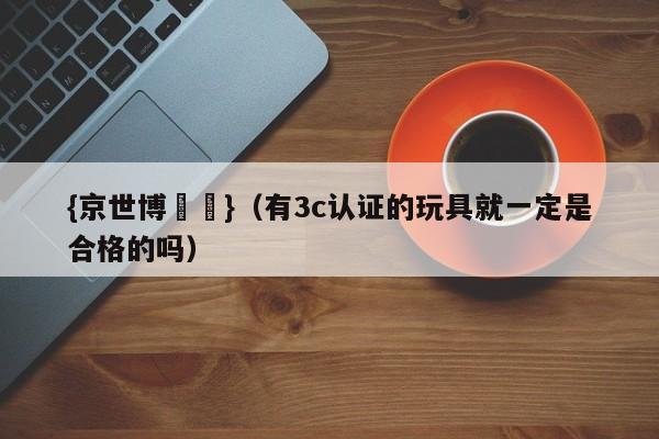 {京世博娛樂}(有3c认证的玩具就一定是合格的吗)