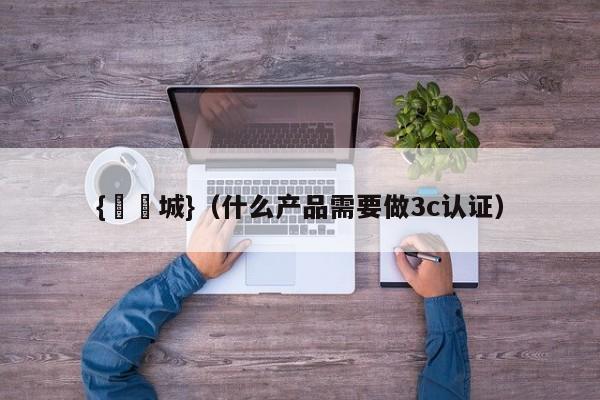 {娛樂城}(什么产品需要做3c认证)