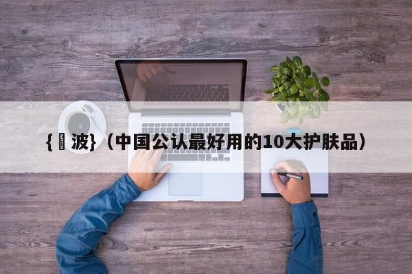 {賭波}(中国公认最好用的10大护肤品)