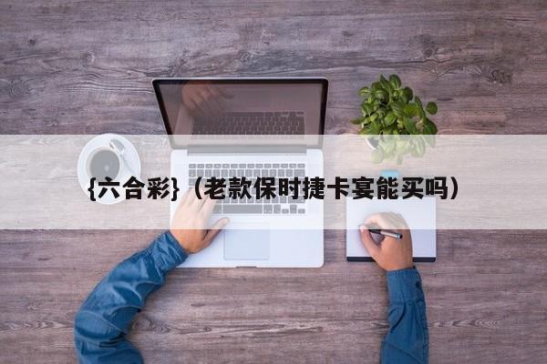 {六合彩}(老款保时捷卡宴能买吗)