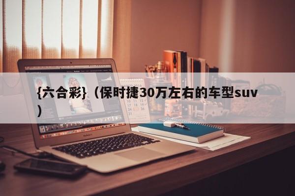 {六合彩}(保时捷30万左右的车型suv)