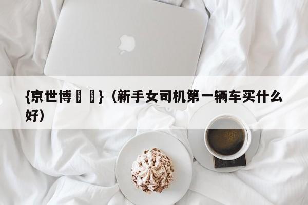 {京世博娛樂}(新手女司机第一辆车买什么好)