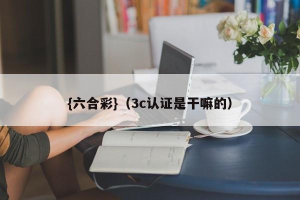 {六合彩}(3c认证是干嘛的)